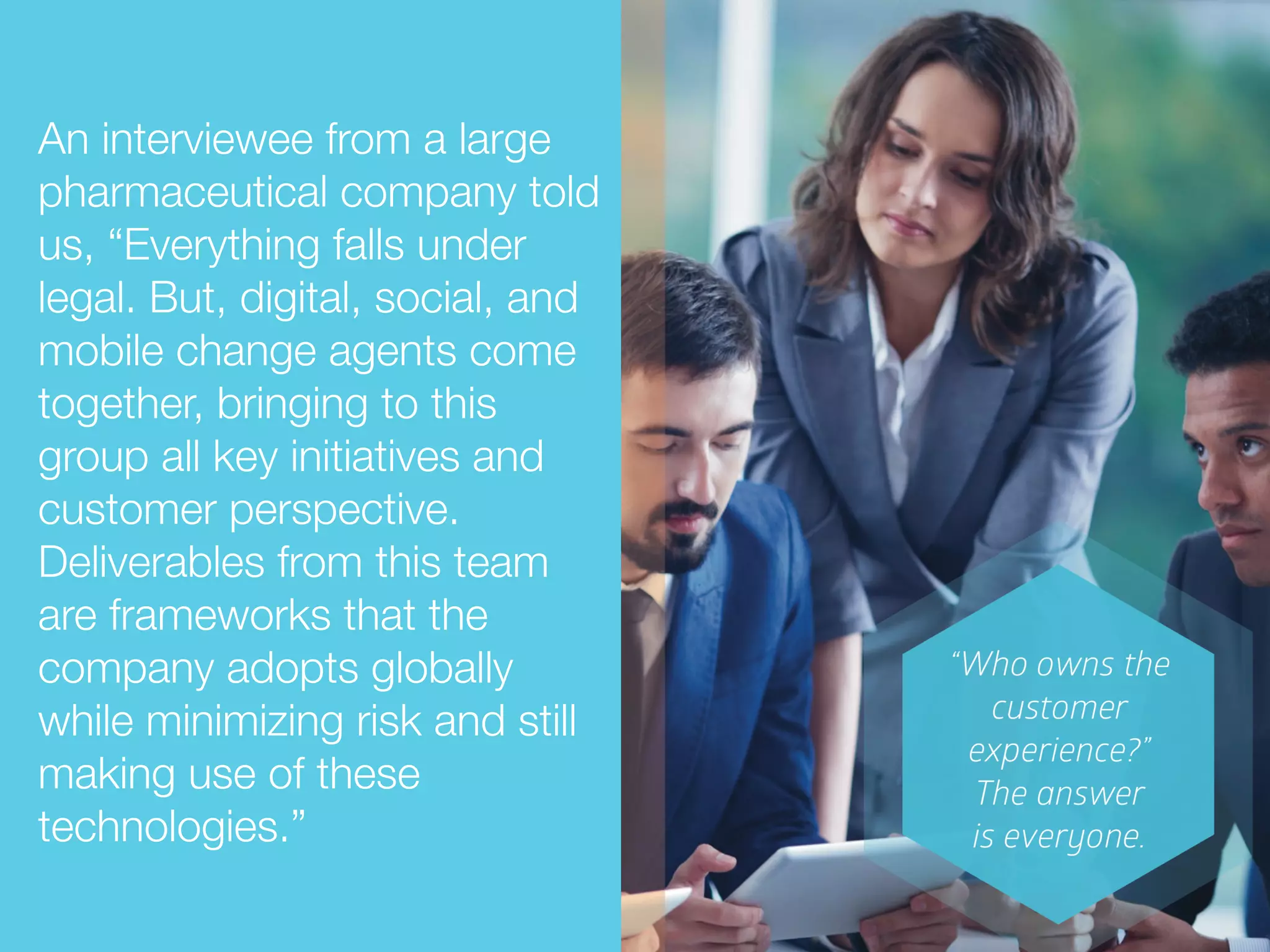 An interviewee from a large
pharmaceutical company told
us, “Everything falls under
legal. But, digital, social, and
mobile change agents come
together, bringing to this
group all key initiatives and
customer perspective.
Deliverables from this team
are frameworks that the
company adopts globally
while minimizing risk and still
making use of these
technologies.”
 