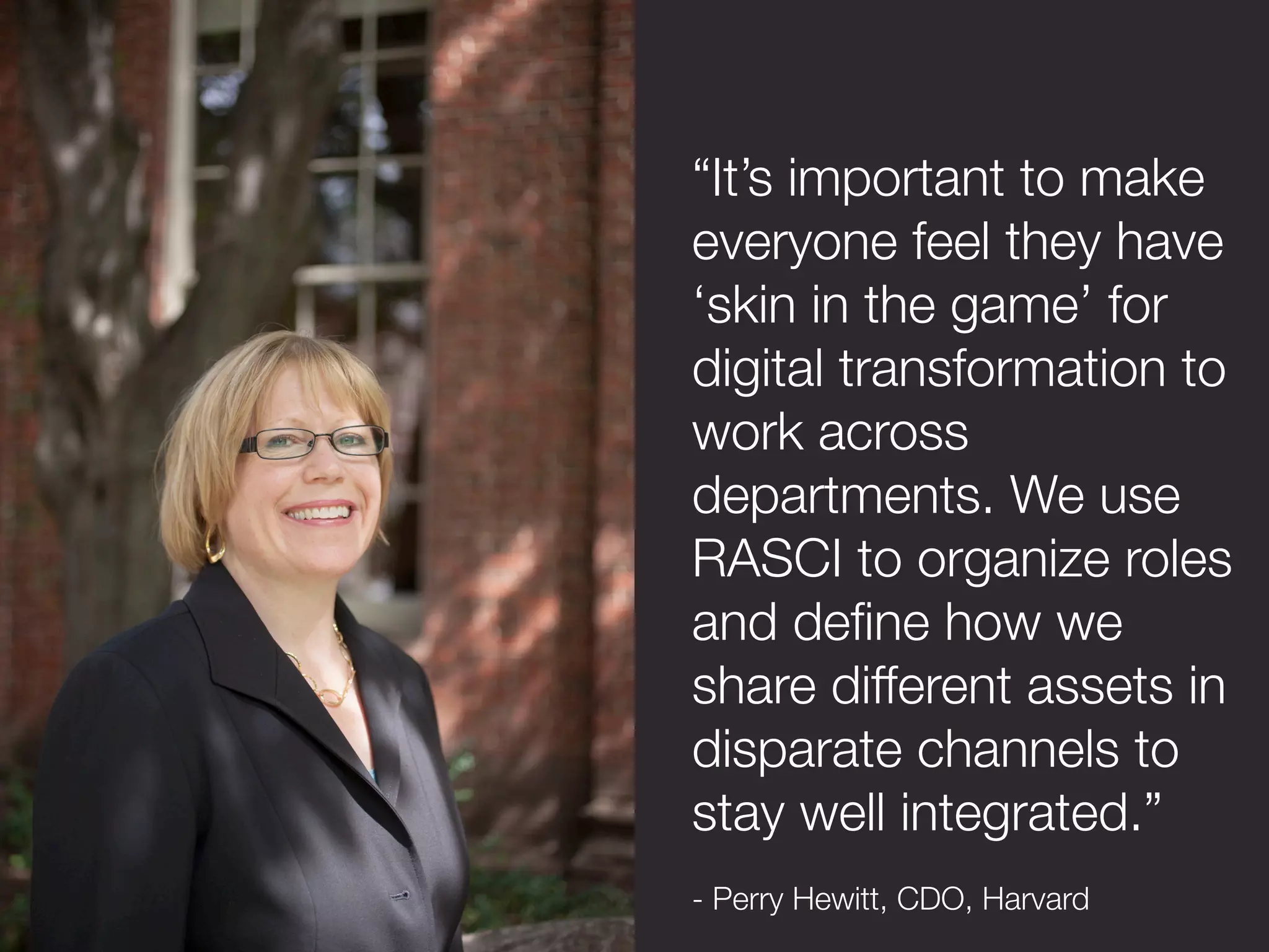 “It’s important to make
everyone feel they have
‘skin in the game’ for
digital transformation to
work across
departments. We use
RASCI to organize roles
and deﬁne how we
share different assets in
disparate channels to
stay well integrated.”

- Perry Hewitt, CDO, Harvard
 