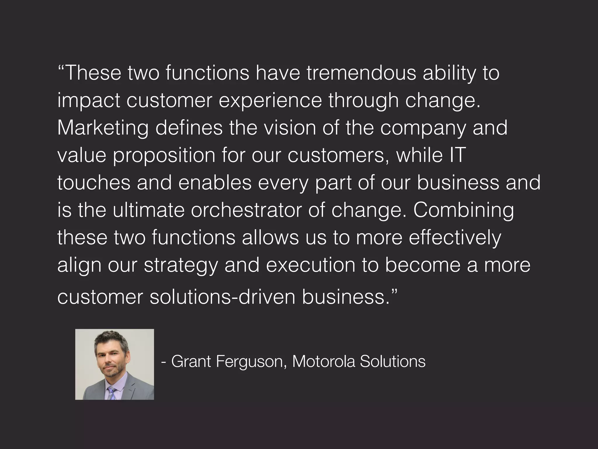 “These two functions have tremendous ability to
impact customer experience through change.
Marketing deﬁnes the vision of the company and
value proposition for our customers, while IT
touches and enables every part of our business and
is the ultimate orchestrator of change. Combining
these two functions allows us to more effectively
align our strategy and execution to become a more
customer solutions-driven business.”"


 
 
 - Grant Ferguson, Motorola Solutions
 