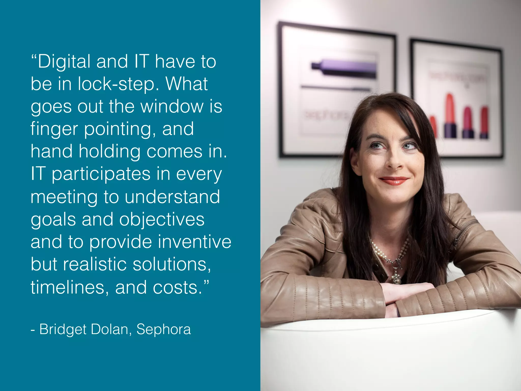 “Digital and IT have to
be in lock-step. What
goes out the window is
ﬁnger pointing, and
hand holding comes in.
IT participates in every
meeting to understand
goals and objectives
and to provide inventive
but realistic solutions,
timelines, and costs.”
- Bridget Dolan, Sephora
 