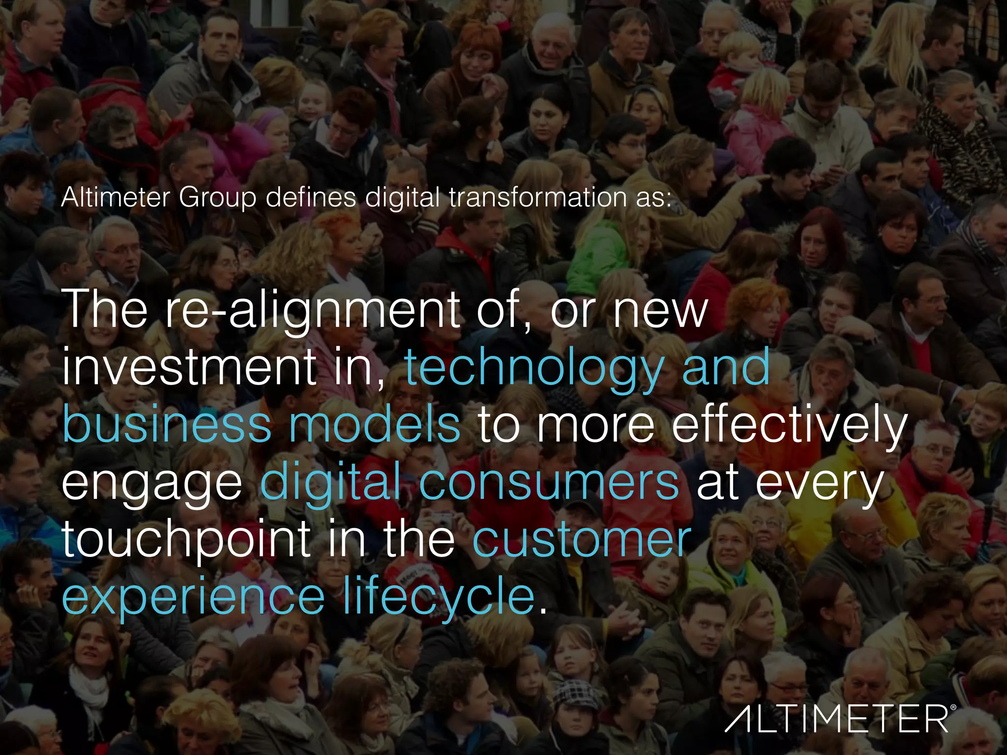 Altimeter Group deﬁnes digital transformation as:
 
The re-alignment of, or new
investment in, technology and
business models to more effectively
engage digital consumers at every
touchpoint in the customer
experience lifecycle.
 