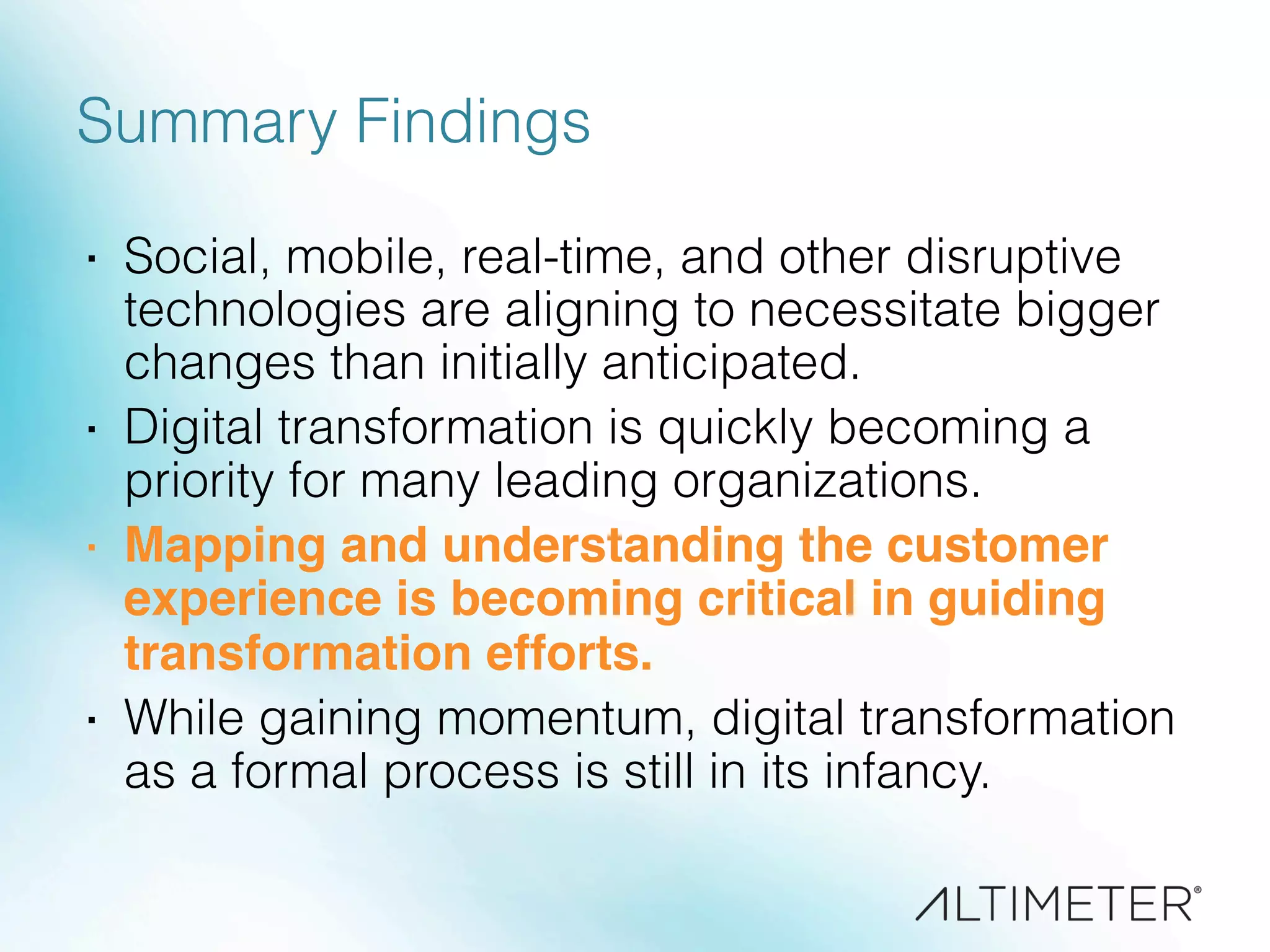 Summary Findings
·  Social, mobile, real-time, and other disruptive
technologies are aligning to necessitate bigger
changes than initially anticipated.
·  Digital transformation is quickly becoming a
priority for many leading organizations.
·  Mapping and understanding the customer
experience is becoming critical in guiding
transformation efforts.!
·  While gaining momentum, digital transformation
as a formal process is still in its infancy.
 