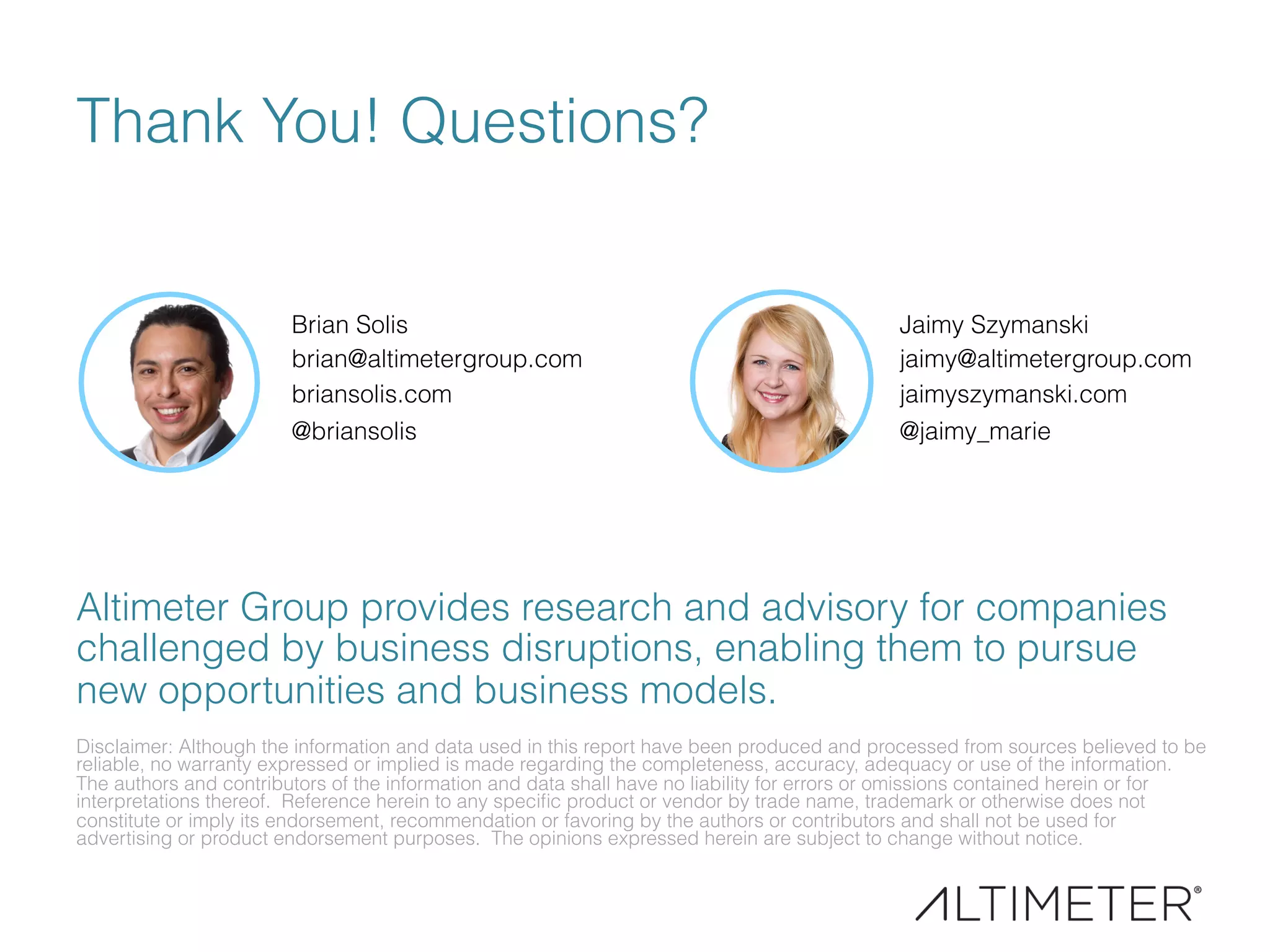 Thank You! Questions?
Brian Solis
brian@altimetergroup.com
briansolis.com
@briansolis
Disclaimer: Although the information and data used in this report have been produced and processed from sources believed to be
reliable, no warranty expressed or implied is made regarding the completeness, accuracy, adequacy or use of the information.
The authors and contributors of the information and data shall have no liability for errors or omissions contained herein or for
interpretations thereof. Reference herein to any speciﬁc product or vendor by trade name, trademark or otherwise does not
constitute or imply its endorsement, recommendation or favoring by the authors or contributors and shall not be used for
advertising or product endorsement purposes. The opinions expressed herein are subject to change without notice.
Altimeter Group provides research and advisory for companies
challenged by business disruptions, enabling them to pursue
new opportunities and business models.
Jaimy Szymanski
jaimy@altimetergroup.com
jaimyszymanski.com
@jaimy_marie
 