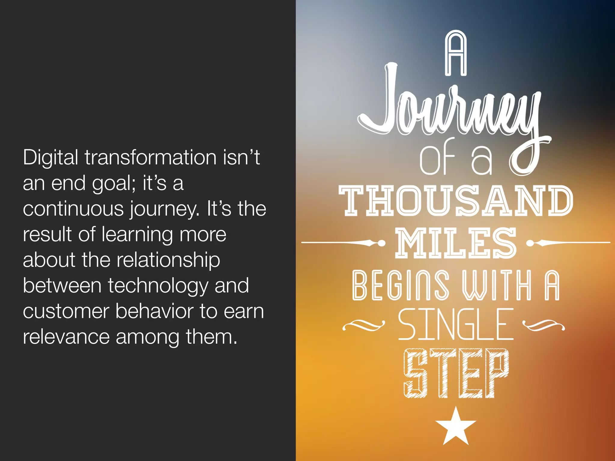 Digital transformation isn’t
an end goal; it’s a
continuous journey. It’s the
result of learning more
about the relationship
between technology and
customer behavior to earn
relevance among them. 
 