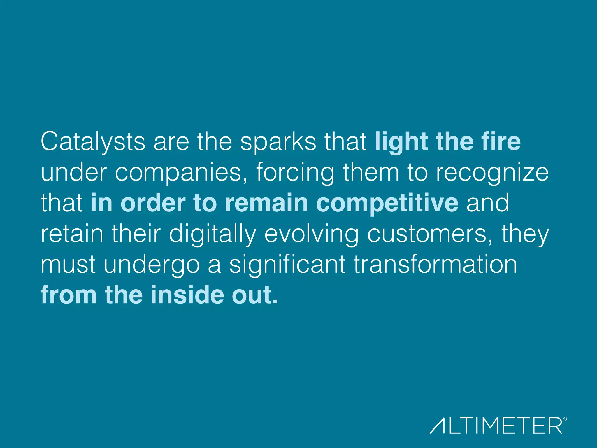 Catalysts are the sparks that light the ﬁre
under companies, forcing them to recognize
that in order to remain competitive and
retain their digitally evolving customers, they
must undergo a signiﬁcant transformation
from the inside out.!
 