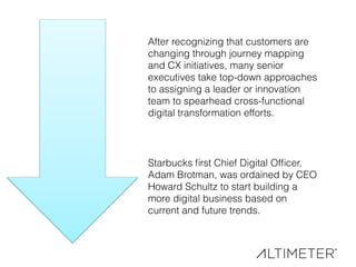 After recognizing that customers are
changing through journey mapping
and CX initiatives, many senior
executives take top-down approaches
to assigning a leader or innovation
team to spearhead cross-functional
digital transformation efforts.
Starbucks ﬁrst Chief Digital Ofﬁcer,
Adam Brotman, was ordained by CEO
Howard Schultz to start building a
more digital business based on
current and future trends.
 