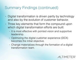 Summary Findings (continued)
·  Digital transformation is driven partly by technology
and also by the evolution of customer behavior.
·  Three key elements that form the compound upon
which digital transformation efforts are built:
·  It is most effective with pointed vision and supportive
leadership.
·  Optimizing the digital customer experience (DCX)
becomes the initial objective.
·  Change materializes through the formation of a digital
transformation team.
 