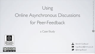 Benoît Guilbaud, Manchester Metropolitan University (UK), 2012
             Using
Online Asynchronous Discussions
       for Peer-Feedback
            a Case-Study



                            Benoît Guilbaud
                            b.guilbaud@mmu.ac.uk
                            @benguilbaud
                                                                                                                1
 