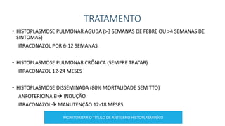 TRATAMENTO
• HISTOPLASMOSE PULMONAR AGUDA (>3 SEMANAS DE FEBRE OU >4 SEMANAS DE
SINTOMAS)
ITRACONAZOL POR 6-12 SEMANAS
• HISTOPLASMOSE PULMONAR CRÔNICA (SEMPRE TRATAR)
ITRACONAZOL 12-24 MESES
• HISTOPLASMOSE DISSEMINADA (80% MORTALIDADE SEM TTO)
ANFOTERICINA B INDUÇÃO
ITRACONAZOL MANUTENÇÃO 12-18 MESES
MONITORIZAR O TÍTULO DE ANTÍGENO HISTOPLASMINÍCO
 