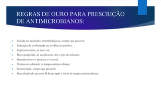 REGRAS DE OURO PARA PRESCRIÇÃO
DE ANTIMICROBIANOS:
► Guiada por resultados microbiológicos, sempre que possível;
► Indicação de uso baseada em evidência científica;
► Espectro restrito, se possível;
► Dose apropriada, de acordo com sítio e tipo de infecção;
► Quando possível, priorizar a via oral;
► Minimizar a duração da terapia antimicrobiana;
► Monoterapia, sempre que possível;
► Reavaliação do paciente 48 horas após o início da terapia antimicrobiana.
 