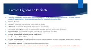 Fatores Ligados ao Paciente
► Avaliar se o paciente tem peculiaridades clínicas que restrinjam o uso de antimicrobianos ou direcionem a um grupo de agentes
com perfil farmacocinético e farmacodinâmico específico. São exemplos destas peculiaridades:
❖ Presença de alergia;
❖ Gestação - avaliar risco fetal e alterações na distribuição do fármaco;
❖ Aleitamento - avaliar via de eliminação do fármaco e riscos para o lactente;
❖ Extremos de peso corporal - avaliar via de administração adequada e alterações na distribuição do fármaco;
❖ Extremos etários - avaliar perfil de patógenos, contraindicação de acordo com faixa etária;
❖ Presença de imaturidade ou disfunção renal e/ou hepática;
❖ Peculiaridades na distribuição do fármaco;
❖ Presença de comorbidades - avaliar exacerbação do risco de desenvolver eventos adversos e influência na farmacocinética do fármaco –
disfunção hepática e/ou renal;
❖ Medicamentos utilizados - avaliar interações medicamentosas indesejadas.
❖ Observação: Importante também considerar o histórico do paciente, principalmente com relação ao uso recente de antimicrobianos, sítio da infecção e tempo de internação.
 