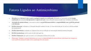 Fatores Ligados ao Antimicrobiano
► Identificar se o fármaco é ativo contra o patógeno suspeito ou confirmado, definindo se é necessário ou não terapia
combinada para aumentar sinergicamente o espectro de ação, tratar infecções mistas e/ou prevenir resistência microbiana;
► Atividade do antimicrobiano, é necessário avaliar o seu perfil farmacocinético e compatibilidade com o perfil do paciente
e da infecção;
► Perfil de absorção, avaliando se é desejada absorção sistêmica ou não, se é bem absorvido por via oral ou se há necessidade
de via parenteral;
► Perfil de distribuição, avaliando se é disponível no sítio de infecção na concentração inibitória mínima desejada;
► Perfil de metabolismo, se ele ocorre ou não e por qual via;
► Perfil de eliminação, por qual via ocorre e se é eliminado na forma ativa ou não.
► Observação: Também é essencial determinar se o custo e a disponibilidade do antimicrobiano selecionado são compatíveis
com o perfil do sistema de saúde e com o poder aquisitivo do usuário.
 