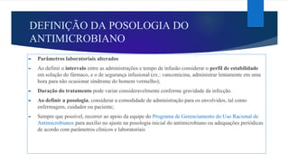 DEFINIÇÃO DA POSOLOGIA DO
ANTIMICROBIANO
► Parâmetros laboratoriais alterados
► Ao definir o intervalo entre as administrações e tempo de infusão considerar o perfil de estabilidade
em solução do fármaco, e o de segurança infusional (ex.: vancomicina, administrar lentamente em uma
hora para não ocasionar síndrome do homem vermelho);
► Duração do tratamento pode variar consideravelmente conforme gravidade da infecção.
► Ao definir a posologia, considerar a comodidade de administração para os envolvidos, tal como
enfermagem, cuidador ou paciente;
► Sempre que possível, recorrer ao apoio da equipe do Programa de Gerenciamento do Uso Racional de
Antimicrobianos para auxílio no ajuste na posologia inicial do antimicrobiano ou adequações periódicas
de acordo com parâmetros clínicos e laboratoriais
 