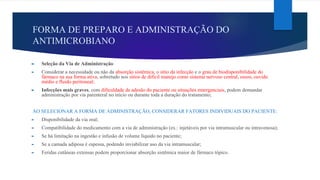 FORMA DE PREPARO E ADMINISTRAÇÃO DO
ANTIMICROBIANO
► Seleção da Via de Administração
► Considerar a necessidade ou não da absorção sistêmica, o sítio da infecção e o grau de biodisponibilidade do
fármaco na sua forma ativa, sobretudo nos sítios de difícil manejo como sistema nervoso central, ossos, ouvido
médio e fluido peritoneal;
► Infecções mais graves, com dificuldade de adesão do paciente ou situações emergenciais, podem demandar
administração por via parenteral no início ou durante toda a duração do tratamento;
AO SELECIONAR A FORMA DE ADMINISTRAÇÃO, CONSIDERAR FATORES INDIVIDUAIS DO PACIENTE:
► Disponibilidade da via oral;
► Compatibilidade do medicamento com a via de administração (ex.: injetáveis por via intramuscular ou intravenosa);
► Se há limitação na ingestão e infusão de volume líquido no paciente;
► Se a camada adiposa é espessa, podendo inviabilizar uso da via intramuscular;
► Feridas cutâneas extensas podem proporcionar absorção sistêmica maior de fármaco tópico.
 