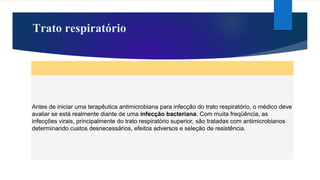 Trato respiratório
Antes de iniciar uma terapêutica antimicrobiana para infecção do trato respiratório, o médico deve
avaliar se está realmente diante de uma infecção bacteriana. Com muita freqüência, as
infecções virais, principalmente do trato respiratório superior, são tratadas com antimicrobianos
determinando custos desnecessários, efeitos adversos e seleção de resistência.
 