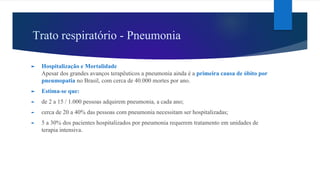 Trato respiratório - Pneumonia
► Hospitalização e Mortalidade
Apesar dos grandes avanços terapêuticos a pneumonia ainda é a primeira causa de óbito por
pneumopatia no Brasil, com cerca de 40.000 mortes por ano.
► Estima-se que:
► de 2 a 15 / 1.000 pessoas adquirem pneumonia, a cada ano;
► cerca de 20 a 40% das pessoas com pneumonia necessitam ser hospitalizadas;
► 5 a 30% dos pacientes hospitalizados por pneumonia requerem tratamento em unidades de
terapia intensiva.
 