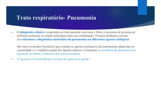 Trato respiratório- Pneumonia
► O diagnóstico clínico é suspeitado em todo paciente com tosse e febre, e necessita da presença de
infiltrado pulmonar ao estudo radiológico para sua confirmação. O maior problema consiste
em relacionar o diagnóstico sindrômico da pneumonia aos diferentes agentes etiológicos.
São raros os estudos brasileiros que avaliam os agentes etiológicos das pneumonias adquiridas na
comunidade e o verdadeiro papel dos agentes atípicos. Certamente, a incidência de pneumonia por
legionela, no Brasil, é inferior à dos países europeus.
► A legionela é transmitida por circuitos de água ou ar quente.
 