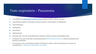 Trato respiratório - Pneumonia
► A incidência de pneumonia pneumocócica aumenta devido a fatores de risco
❖ exacerbações agudas de bronquite crônica (inclusive relacionadas ao tabagismo),
❖ asma brônquica,
❖ cardiopatias,
❖ desnutrição,
❖ esplenectomia,
❖ infecção pelo vírus da imunodeficiência humana e demais doenças imunodepressoras.
► O etilismo tem sido associado com pneumonia por Klebsiella pneumoniae e abscesso pulmonar por
bactérias anaeróbias.
► Em pacientes com exacerbações agudas de brônquite crônica, além do pneumococo, devem ser
considerados H. influenzae e Moraxella catarrhalis.
 