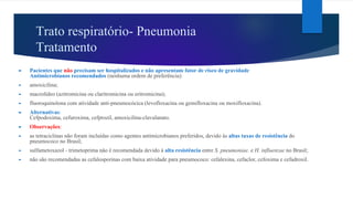 Trato respiratório- Pneumonia
Tratamento
► Pacientes que não precisam ser hospitalizados e não apresentam fator de risco de gravidade
Antimicrobianos recomendados (nenhuma ordem de preferência):
► amoxicilina;
► macrolídeo (azitromicina ou claritromicina ou eritromicina);
► fluoroquinolona com atividade anti-pneumocócica (levofloxacina ou gemifloxacina ou moxifloxacina).
► Alternativas:
Cefpodoxima, cefuroxima, cefprozil, amoxicilina-clavulanato.
► Observações:
► as tetraciclinas não foram incluídas como agentes antimicrobianos preferidos, devido às altas taxas de resistência do
pneumococo no Brasil;
► sulfametoxazol - trimetoprima não é recomendada devido à alta resistência entre S. pneumoniae. e H. influenzae no Brasil;
► não são recomendadas as cefalosporinas com baixa atividade para pneumococo: cefalexina, cefaclor, cefoxima e cefadroxil.
 