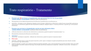 Trato respiratório - Tratamento
► Pacientes que não precisam ser hospitalizados, mas apresentam fator de risco de gravidade
Antimicrobianos recomendados (nenhuma ordem de preferência):
❖ fluoroquinolona com atividade anti-pneumocócica (levofloxacina ou gemifloxacina ou moxifloxacina) ou;
❖ amoxicilina - clavulanato ou uma cefalosporina (segunda ou terceira geração: cefpodoxima ou cefuroxima ou cefprozil) mais um macrolídeo (azitromicina,
claritromicina ou eritromicina), quando há sinais de pneumonia causada por "patógenos atípicos" (Clamydia pneumoniae, Legionella spp. ou Mycoplasma
pneumoniae).
►
Pacientes que precisam ser hospitalizados, porém em uma enfermaria clínica
Antimicrobianos recomendados (nenhuma ordem de preferência):
❖ ceftriaxona intravenosa ou cefuroxima mais claritromicina ou azitromicina, quando há suspeita de "pneumonia atípica", ou;
❖ fluoroquinolona intravenosa (levofloxacina ou moxifloxacina).
❖ Alternativas:
Amoxicilina - clavulanato ou ampicilina - sulbactam mais claritromicina, quando há suspeita de "pneumonia atípica".
❖ Observações:
❖ ampicilina - sulbactam pode ser usado neste grupo de pacientes; porém, sugere-se empregar este agente principalmente para tratar infecções causadas
por Acinetobacter spp. multirresistente;
❖ quando há aspiração ou quando existe suspeita de infecção por bactérias anaeróbias, como a causa de pneumonia (em paciente alcoólatra, idosos com estado
mental alterado) é necessária a adição de uma droga com atividade anaerobicida (clindamicina ou ampicilina - sulbactam ou amoxicilina - clavulanato ou
metronidazol).
 