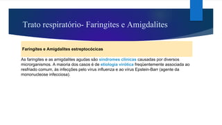 Trato respiratório- Faringites e Amigdalites
Faringites e Amigdalites estreptocócicas
As faringites e as amigdalites agudas são síndromes clínicas causadas por diversos
microrganismos. A maioria dos casos é de etiologia virótica freqüentemente associada ao
resfriado comum, às infecções pelo vírus influenza e ao vírus Epstein-Barr (agente da
mononucleose infecciosa).
 
