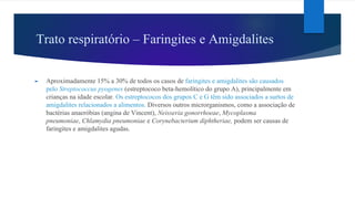 Trato respiratório – Faringites e Amigdalites
► Aproximadamente 15% a 30% de todos os casos de faringites e amigdalites são causados
pelo Streptococcus pyogenes (estreptococo beta-hemolítico do grupo A), principalmente em
crianças na idade escolar. Os estreptococos dos grupos C e G têm sido associados a surtos de
amigdalites relacionados a alimentos. Diversos outros microrganismos, como a associação de
bactérias anaeróbias (angina de Vincent), Neisseria gonorrhoeae, Mycoplasma
pneumoniae, Chlamydia pneumoniae e Corynebacterium diphtheriae, podem ser causas de
faringites e amigdalites agudas.
 