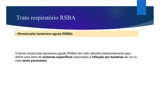 Trato respiratório RSBA
– Rinosinusite bacteriana aguda (RSBA)
O termo rinosinusite bacteriana aguda (RSBA) tem sido utilizado tradicionalmente para
definir uma série de sintomas específicos associados à infecção por bactérias de um ou
mais seios paranasais.
 