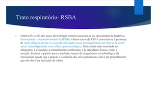 Trato respiratório- RSBA
► Entre 0,5% e 2% dos casos de resfriado comum associam-se ao crescimento de bactérias,
favorecendo o desenvolvimento da RSBA. Outros casos de RSBA associam-se à presença
de rinite alérgica perene ou sazonal; obstrução nasal, principalmente por desvio de septo
nasal; imunodepressão e/ou refluxo gastroesofágico. Pode ainda estar associada ao
tabagismo, à exposição a contaminantes ambientais e às atividades físicas, como a
natação. Embora o padrão para o estabelecimento do diagnóstico microbiológico da
rinosinusite aguda seja a punção e aspiração dos seios paranasais, este é um procedimento
que não deve ser realizado de rotina.
 