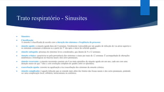 Trato respiratório - Sinusites
► Sinusites:
► Classificação
A sinusite é classificada de acordo com a duração dos sintomas e freqüência do processo:
► sinusite aguda: a sinusite aguda dura até 4 semanas. Geralmente é precedida por um quadro de infecção de via aérea superior e
os sintomas costumam evidenciar-se a partir do 5° dia após o início do referido quadro;
► sinusite subaguda: presença de sintomas leves a moderados, que duram de 4 a 12 semanas;
► sinusite crônica: caracteriza-se pela persistência dos sintomas e sinais por mais de 12 semanas. É acompanhada de alterações
anatômicas e histológicas na mucosa nasal e dos seios paranasais;
► sinusite recorrente: a sinusite recorrente consiste em 4 ou mais episódios de sinusite aguda em um ano, cada um com uma
duração maior do que 7 dias e com resolução completa do quadro entre os episódios;
► exacerbação aguda: consiste na agudização e/ou exacerbação dos sintomas da sinusite crônica;
► sinusite complicada: é aquela infecção que se estende mais além dos limites das fossas nasais e dos seios paranasais, podendo
ser uma complicação local, orbitária, intracraniana ou sistêmica.
 