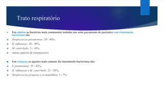 Trato respiratório
► Em adultos as bactérias mais comumente isoladas nos seios paranasais de pacientes com rinosinusite
bacteriana são:
❖ Streptococcus pneumoniae: 20 - 40%;
❖ H. influenzae: 20 - 30%;
❖ M. catarrhalis: 5 - 10%;
❖ outras espécies de estreptococos.
❖ Em crianças, os agentes mais comuns da rinosinusite bacteriana são:
❖ S. pneumoniae: 35 - 42%;
❖ H. influenzae e M. catarrhalis: 21 - 28%;
❖ Streptococcus pyogenes e os anaeróbios: 3 - 7%.
 