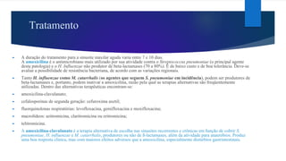 Tratamento
► A duração do tratamento para a sinusite maxilar aguda varia entre 7 e 10 dias.
A amoxicilina é o antimicrobiano mais utilizado por sua atividade contra o Streptococcus pneumoniae (o principal agente
desta patologia) e o H. Influenzae não produtor de beta-lactamases (70 a 80%). É de baixo custo e de boa tolerância. Deve-se
avaliar a possibilidade de resistência bacteriana, de acordo com as variações regionais.
► Tanto H. influenzae como M. catarrhalis (os agentes que seguem S. pneumoniae em incidência), podem ser produtores de
beta-lactamases e, portanto, podem inativar a amoxicilina, razão pela qual as terapias alternativas são freqüentemente
utilizadas. Dentro das alternativas terapêuticas encontram-se:
► amoxicilina-clavulanato;
► cefalosporinas de segunda geração: cefuroxima axetil;
► fluorquinolonas respiratórias: levofloxacina, gemifloxacina e moxifloxacina;
► macrolídeos: azitromicina, claritromicina ou eritromicina;
► telitromicina.
► A amoxicilina-clavulanato é a terapia alternativa de escolha nas sinusites recorrentes e crônicas em função de cobrir S.
pneumoniae, H. influenzae e M. catarrhalis, produtores ou não de ß-lactamases, além da atividade para anaeróbios. Produz
uma boa resposta clínica, mas com maiores efeitos adversos que a amoxicilina, especialmente distúrbios gastrintestinais.
 