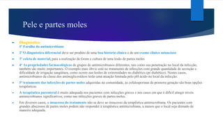 Pele e partes moles
► Diagnóstico
1º Escolha do antimicrobiano
► 2º O diagnóstico diferencial deve ser produto de uma boa história clínica e de um exame clínico minucioso
► 3º coleta de material, para a realização de Gram e cultura de uma lesão de partes moles
► 4º As propriedades farmacológicas de grupos de antimicrobianos diferentes, tais como sua penetração no local da infecção,
também são muito importantes. O exemplo mais óbvio está no tratamento de infecções com grande quantidade de secreção e
dificuldade de irrigação sangüínea, como ocorre nas lesões de extremidades no diabético (pé diabético). Nestes casos,
antimicrobianos da classe dos aminoglicosídeos terão uma atuação limitada pelo pH ácido no local da infecção.
► 5º tratamento das infecções de partes moles adquiridas na comunidade, as cefalosporinas de primeira geração são boas opções
terapêuticas.
► A terapêutica parenteral é muito adequada nos pacientes com infecções graves e nos casos em que é difícil atingir níveis
antimicrobianos significativos, como nas infecções graves de partes moles.
► Em diversos casos, o insucesso do tratamento não se deve ao insucesso da terapêutica antimicrobiana. Os pacientes com
grandes abscessos de partes moles podem não responder à terapêutica antimicrobiana, a menos que o local seja drenado de
maneira adequada.
 