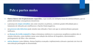 Pele e partes moles
► Outros fatores são freqüentemente esquecidos, o que resulta em múltiplas trocas de antimicrobianos, que só
podem determinar consequências desastrosas:
► a presença de corpos estranhos, tais como enxertos ou próteses, conferem grande dificuldade para o
tratamento de infecções por estafilococos e bacilos Gram-negativos;
► um processo não infeccioso pode simular uma infecção e fazer com que os antimicrobianos pareçam
ineficazes;
► as doenças do tecido conjuntivo (lúpus eritematoso sistêmico) e os processos neoplásicos podem não só
simular infecções, como também causar uma redução das defesas do hospedeiro, determinando o
prolongamento da febre e dos sintomas;
► outras doenças como diabetes, doença hepática avançada e esplenectomia colocam o paciente em risco de
uma infecção prolongada ou disseminada.
 