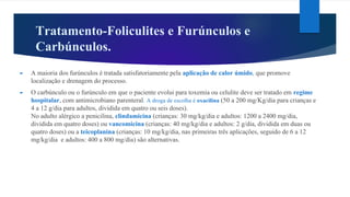 Tratamento-Foliculites e Furúnculos e
Carbúnculos.
► A maioria dos furúnculos é tratada satisfatoriamente pela aplicação de calor úmido, que promove
localização e drenagem do processo.
► O carbúnculo ou o furúnculo em que o paciente evolui para toxemia ou celulite deve ser tratado em regime
hospitalar, com antimicrobiano parenteral. A droga de escolha é oxacilina (50 a 200 mg/Kg/dia para crianças e
4 a 12 g/dia para adultos, dividida em quatro ou seis doses).
No adulto alérgico a penicilina, clindamicina (crianças: 30 mg/kg/dia e adultos: 1200 a 2400 mg/dia,
dividida em quatro doses) ou vancomicina (crianças: 40 mg/kg/dia e adultos: 2 g/dia, dividida em duas ou
quatro doses) ou a teicoplanina (crianças: 10 mg/kg/dia, nas primeiras três aplicações, seguido de 6 a 12
mg/kg/dia e adultos: 400 a 800 mg/dia) são alternativas.
 
