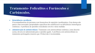 Tratamento- Foliculites e Furúnculos e
Carbúnculos.
► Reincidência e profilaxia
O acompanhamento de pacientes com furunculose de repetição é problemático. Esta doença não
parece estar associada a propriedades específicas dos estafilococos ou deficiências imunológicas
sistêmicas. A profilaxia de episódios reincidentes envolve várias medidas:
► administração de antimicrobiano: Tratamento com antimicrobiano sistêmico, como descrito
acima, deveria ser administrado para o episódio agudo. A profilaxia com antimicrobiano ou
tratamentos prolongados (maiores que 10 dias) não é recomendada;
 