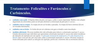 Tratamento- Foliculites e Furúnculos e
Carbúnculos.
► cuidados com a pele: A higiene diária da pele com água e sabão é muito importante. Banhos com solução
degermante de clorexidina, pode ser útil para diminuir a colonização da pele pelo S. aureus;
► cuidados com as roupas: As roupas devem ser lavadas e passadas. As roupas de baixo (íntimas) devem
ser trocadas diariamente;
► cuidados com as lesões: As lesões devem ser cobertas com gaze evitando a auto-inoculação;
► medidas adicionais: Diversas medidas têm sido utilizadas para reduzir a colonização nasal por S. aureus.
Estudos demonstram que indivíduos que apresentam colonização nasal por S. aureus têm maior incidência
de infecções de repetição por este agente. A aplicação intranasal de mupirocim a 2% (não disponível no
Brasil), duas vezes por dia, por cinco dias, reduz a colonização nasal pelo S. aureus. Diversas vacinas já
foram utilizadas para reduzir as infecções de repetição, porém até o momento não se mostraram efetivas.
 