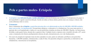 Pele e partes moles- Erisipela
► A erisipela é uma infecção de pele e tecido subcutâneo com envolvimento dos linfáticos. O estreptococo do grupo A
de Lancefield é o agente causal da infecção. Incide em todas as faixas etárias, porém mais em crianças e idosos; não
existe diferença entre os sexos.
► Tratamento
Para o tratamento das erisipelas, a penicilina procaína deve ser administrada na dose de 400.000 a 800.000 unidades,
duas vezes ao dia, via intramuscular. Em pacientes alérgicos, a alternativa é a clindamicina. Em casos mais graves, o
paciente deve ser hospitalizado e indica-se o uso de penicilina cristalina em doses de 200.000 U/Kg/dia, via intravenosa,
dividida a cada quatro horas, durante dez a quatorze dias. Cuidados locais e repouso com o membro elevado a 45º, assim
como o tratamento dos fatores predisponentes (úlceras de pele, dermatomicoses, etc.) são fundamentais.
► Em casos de erisipela de repetição (mais de dois episódios no ano), pode ser utilizada a profilaxia com penicilina
benzatina, 1.200.000 unidades, intramuscular, a cada 28 dias. Em pacientes alérgicos a penicilina, as alternativas são
clindamicina, vancomicina ou teicoplanina.
 