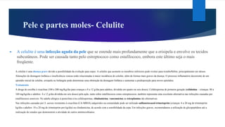Pele e partes moles- Celulite
► A celulite é uma infecção aguda da pele que se estende mais profundamente que a erisipela e envolve os tecidos
subcutâneos. Pode ser causada tanto pelo estreptococo como estafilococo, embora este último seja o mais
freqüente.
A celulite é uma doença grave devido a possibilidade da evolução para sepse. A celulite que acomete os membros inferiores pode evoluir para tromboflebite, principalmente em idosos.
Alterações de drenagem linfática e insuficiência venosa estão relacionadas à maior incidência de celulite, além de formas mais graves da doença. O processo inflamatório decorrente de um
episódio inicial de celulite, erisipela ou linfangite pode determinar uma obstrução da drenagem linfática e aumentar a predisposição para novos episódios.
Tratamento
A droga de escolha é oxacilina (100 a 200 mg/Kg/dia para crianças e 8 a 12 g/dia para adultos, dividida em quatro ou seis doses). Cefalosporina de primeira geração (cefalotina – crianças: 80 a
160 mg/kg/dia e adultos: 4 a 12 g/dia dividida em seis doses) pela ação, tanto sobre estafilococos como estreptococos, também representa uma excelente alternativa nas infecções causadas por
estafilococos sensíveis. No adulto alérgico à penicilina e/ou cefalosporinas, clindamicina, vancomicina ou teicoplanina são alternativas.
Nas infecções causadas por S. aureus resistentes à oxacilina (CA-MRSA) adquiridos na comunidade pode ser utilizado sulfametoxazol-trimetoprim (crianças: 6 a 20 mg de trimetoprim
kg/dia e adultos: 10 a 20 mg de trimetoprim por kg/dia) ou clindamicina, de acordo com a sensibilidade da cepa. Em infecções graves, recomendamos a utilização de glicopeptídeos até a
realização de estudos que demonstrem a atividade de outros antimicrobianos.
 