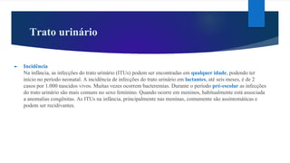 Trato urinário
► Incidência
Na infância, as infecções do trato urinário (ITUs) podem ser encontradas em qualquer idade, podendo ter
início no período neonatal. A incidência de infecções do trato urinário em lactantes, até seis meses, é de 2
casos por 1.000 nascidos vivos. Muitas vezes ocorrem bacteremias. Durante o período pré-escolar as infecções
do trato urinário são mais comuns no sexo feminino. Quando ocorre em meninos, habitualmente está associada
a anomalias congênitas. As ITUs na infância, principalmente nas meninas, comumente são assintomáticas e
podem ser recidivantes.
 