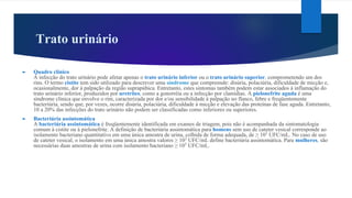 Trato urinário
► Quadro clínico
A infecção do trato urinário pode afetar apenas o trato urinário inferior ou o trato urinário superior, comprometendo um dos
rins. O termo cistite tem sido utilizado para descrever uma síndrome que compreende: disúria, polaciúria, dificuldade de micção e,
ocasionalmente, dor à palpação da região suprapúbica. Entretanto, estes sintomas também podem estar associados à inflamação do
trato urinário inferior, produzidos por uretrites, como a gonorréia ou a infecção por clamídias. A pielonefrite aguda é uma
síndrome clínica que envolve o rim, caracterizada por dor e/ou sensibilidade à palpação no flanco, febre e freqüentemente
bacteriúria, sendo que, por vezes, ocorre disúria, polaciúria, dificuldade à micção e elevação das proteínas de fase aguda. Entretanto,
10 a 20% das infecções do trato urinário não podem ser classificadas como inferiores ou superiores.
► Bacteriúria assintomática
A bacteriúria assintomática é freqüentemente identificada em exames de triagem, pois não é acompanhada da sintomatologia
comum à cistite ou à pielonefrite. A definição de bacteriúria assintomática para homens sem uso de cateter vesical corresponde ao
isolamento bacteriano quantitativo em uma única amostra de urina, colhida de forma adequada, de ≥ 105
UFC/mL. No caso de uso
de cateter vesical, o isolamento em uma única amostra valores ≥ 102
UFC/mL define bacteriúria assintomática. Para mulheres, são
necessárias duas amostras de urina com isolamento bacteriano ≥ 105
UFC/mL.
 