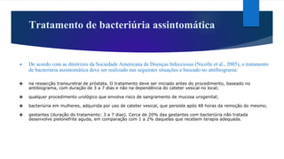 Tratamento de bacteriúria assintomática
► De acordo com as diretrizes da Sociedade Americana de Doenças Infecciosas (Nicolle et al., 2005), o tratamento
de bacteriúria assintomática deve ser realizado nas seguintes situações e baseado no antibiograma:
❖ na ressecção transuretral de próstata. O tratamento deve ser iniciado antes do procedimento, baseado no
antibiograma, com duração de 3 a 7 dias e não na dependência do cateter vesical no local;
❖ qualquer procedimento urológico que envolva risco de sangramento de mucosa urogenital;
❖ bacteriúria em mulheres, adquirida por uso de cateter vesical, que persiste após 48 horas da remoção do mesmo;
❖ gestantes (duração do tratamento: 3 a 7 dias). Cerca de 20% das gestantes com bacteriúria não tratada
desenvolve pielonefrite aguda, em comparação com 1 a 2% daquelas que recebem terapia adequada.
 