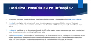 Recidiva: recaída ou re-infecção?
As infecções do trato urinário podem ser recidivantes. Nestes casos, é importante diferenciar se estamos diante de uma recaída ou uma re-infecção.
A recaída de uma infecção se refere ao isolamento do mesmo microrganismo que estava presente antes de iniciar o tratamento. Esta situação
freqüentemente está associada à falha da terapêutica antimicrobiana, devido à resistência ou à dificuldade de penetração do antimicrobiano no foco de
infecção.
A re-infecção é uma infecção por um microrganismo diferente do inicial. É, de fato, uma nova infecção. Ocasionalmente, pode ocorrer re-infecção com o
mesmo microrganismo, que pode ter persistido, principalmente na vagina.
O termo pielonefrite crônica geralmente refere-se a alterações patológicas dos rins decorrentes de infecções de repetição ou recidivas. Entretanto, diversas
entidades podem determinar alterações renais crônicas, como a nefropatia por antiinflamatórios, as doenças vasculares e a nefropatia por ácido úrico.
Muitas vezes, é difícil diferenciar as alterações ocasionadas por infecção das produzidas por outras complicações não infecciosas.
 