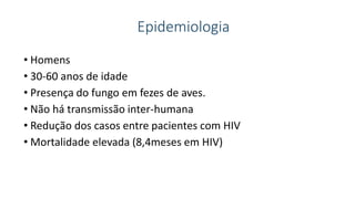 Epidemiologia
• Homens
• 30-60 anos de idade
• Presença do fungo em fezes de aves.
• Não há transmissão inter-humana
• Redução dos casos entre pacientes com HIV
• Mortalidade elevada (8,4meses em HIV)
 