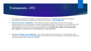 Tratamento - ITU
► Em relação ao tratamento, dividimos as infecções urinárias em complicadas, quando existe alguma
anormalidade funcional ou anatômica do trato genito-urinário, e não-complicadas:
► infecções urinárias complicadas - Nas infecções urinárias complicadas, além do uso de terapia
antimicrobiana, deve ser priorizada a correção da alteração estrutural ou funcional, com o intuito de evitar
a perpetuação do processo infeccioso. Como exemplo é demonstrado por estudos que existe infecção
concomitante em cerca de 15% dos casos de litíase renal. A retirada dos cálculos será fundamental
para impedir a recorrência ou a persistência do evento infeccioso;
► infecções urinárias não-complicadas - Nas cistites agudas não-complicadas, em comunidades onde a
resistência ao sulfametoxazol-trimetoprima é menor do que 20%, recomenda-se como terapia empírica o
uso deste fármaco por, no máximo, três dias.
 