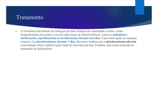 Tratamento
► A resistência microbiana em infecções do trato urinário da comunidade é maior, sendo
frequentemente necessário o uso de outra classe de antimicrobianos, como as quinolonas:
norfloxacina, ciprofloxacina ou levofloxacina, durante três dias. Uma outra opção no esquema
empírico é a nitrofurantoína, durante 7 dias. Devemos lembrar que a nitrofurantoína não tem
concentração sérica confiável para tratar de uma infecção alta. Portanto, está contra-indicada no
tratamento de pielonefrites.
 