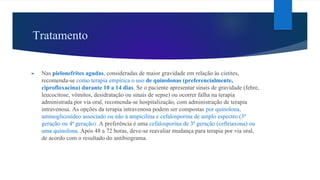 Tratamento
► Nas pielonefrites agudas, consideradas de maior gravidade em relação às cistites,
recomenda-se como terapia empírica o uso de quinolonas (preferencialmente,
ciprofloxacina) durante 10 a 14 dias. Se o paciente apresentar sinais de gravidade (febre,
leucocitose, vômitos, desidratação ou sinais de sepse) ou ocorrer falha na terapia
administrada por via oral, recomenda-se hospitalização, com administração de terapia
intravenosa. As opções da terapia intravenosa podem ser compostas por quinolona,
aminoglicosídeo associado ou não à ampicilina e cefalosporina de amplo espectro (3ª
geração ou 4ª geração). A preferência é uma cefalosporina de 3ª geração (ceftriaxona) ou
uma quinolona. Após 48 a 72 horas, deve-se reavaliar mudança para terapia por via oral,
de acordo com o resultado do antibiograma.
 