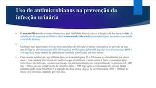 Uso de antimicrobianos na prevenção da
infecção urinária
► O uso profilático de antimicrobianos tem por finalidade básica reduzir a freqüência das recorrências. A
introdução de esquema profilático não é consensual e não está recomendada para pacientes com sonda
vesical de demora.
►
Mulheres que apresentam três ou mais episódios de infecção urinária sintomática no período de um
ano.Utiliza-se nitrofurantoína (50-100 mg/dia), norfloxacina (200-400 mg/dia) ou co-trimoxazol (800 +
160 mg/dia), nesta ordem de preferência, mantida a profilaxia por seis meses.
► Caso ocorra reinfecção, a profilaxia deve ser extendida para 12 a 24 meses, eventualmente por cinco
anos. Uma conduta alternativa em mulheres que identificam o coito como o fator responsável pela
recorrência da infecção, consiste na tomada do antimicrobiano (um comprimido de co-trimoxazol - 400
mg + 80mg, ou um comprimido de ciprofloxacina – 500 mg) após o relacionamento sexual. Outra
alternativa de custo/benefício é a ingestão de dose única, diária, de co-trimoxazol (800 + 160mg) ao
início dos sintomas, mantido por três dias.
 