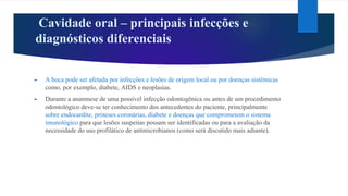 Cavidade oral – principais infecções e
diagnósticos diferenciais
► A boca pode ser afetada por infecções e lesões de origem local ou por doenças sistêmicas
como, por exemplo, diabete, AIDS e neoplasias.
► Durante a anamnese de uma possível infecção odontogênica ou antes de um procedimento
odontológico deve-se ter conhecimento dos antecedentes do paciente, principalmente
sobre endocardite, próteses coronárias, diabete e doenças que comprometem o sistema
imunológico para que lesões suspeitas possam ser identificadas ou para a avaliação da
necessidade do uso profilático de antimicrobianos (como será discutido mais adiante).
 