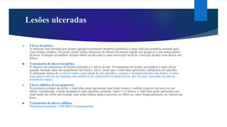 Lesões ulceradas
► Úlcera herpética
A infecção oral primária por herpes (gengivoestomatite herpética primária) é uma infecção primária causada pelo
vírus herpes simples. Ela pode causar lesões dolorosas de desenvolvimento rápido nas gengivas e em outras partes
da boca. O herpes secundário (herpes labial recidivante) é uma reativação local do vírus que produz uma úlcera nos
lábios.
❖ Tratamento da úlcera herpética
O objetivo do tratamento do herpes primário é o alívio da dor. O tratamento do herpes secundário é mais eficaz
quando iniciado antes do surgimento das lesões, isto é, assim que o indivíduo apresenta o pródromo do episódio.
A utilização tópica de aciclovir reduz a gravidade de um episódio e acelera o desaparecimento das lesões. Lesões
mais graves devem ser tratadas com aciclovir ou valaciclovir ou famciclovir, por via oral, associado ou não ao
tratamento tópico.
► Úlcera sifilítica (Lues primária)
No primeiro estágio da sífilis, o indivíduo pode apresentar uma lesão branca e indolor (cancro) na boca ou nos
lábios. Geralmente, a lesão desaparece após algumas semanas. Após 1 a 4 meses, o indivíduo pode apresentar um
sinal tardio da sífilis não tratada, uma lesão branca (placa mucosa), no lábio ou, mais freqüentemente, no interior da
boca.
❖ Tratamento da úlcera sifilítica
Penicilina benzatina 1.200.000 UI intramuscular.
 