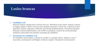 Lesões brancas
► Candidíase oral
Infecção fúngica causada pela Candida albicans. Manifesta-se por lesões brancas e placas
na língua, gengiva, lábios e mucosa oral. Quando esta placa é removida, evidencia-se uma
superfície cruenta, sangrante e dolorida. Encontrada freqüentemente, sob prótese dentária.
Pacientes imunocomprometidos, com AIDS ou neoplasia, usuários de corticosteróides
inalatórios apresentam um aumento acentuado de candidíase.
► Tratamento da candidíase oral
Na candidíase mucocutânea a droga de escolha é a nistatina tópica. Algumas vezes é
necessária a utilização de antifúngico sistêmico (opções: fluconazol ou itraconazol).
 